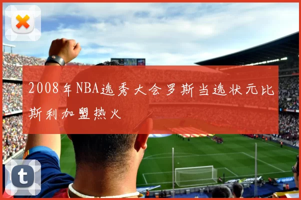 2008年NBA选秀大会罗斯当选状元比斯利加盟热火
