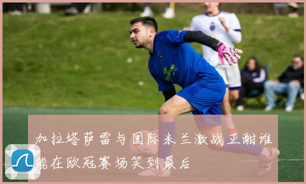 加拉塔萨雷与国际米兰激战正酣谁能在欧冠赛场笑到最后