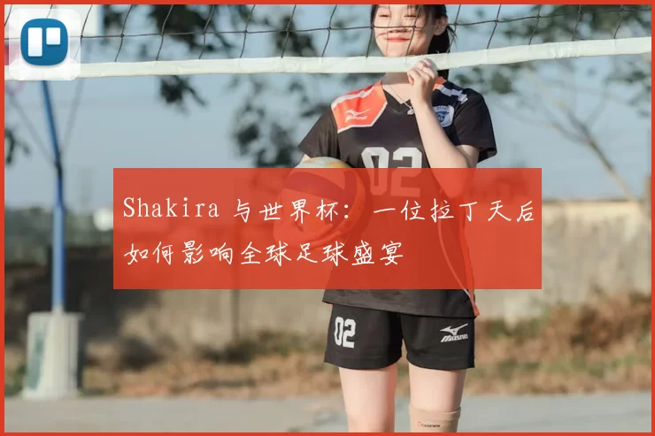 Shakira 与世界杯：一位拉丁天后如何影响全球足球盛宴