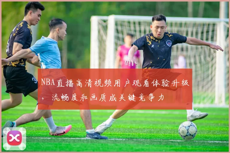 NBA直播高清视频用户观看体验升级，流畅度和画质成关键竞争力