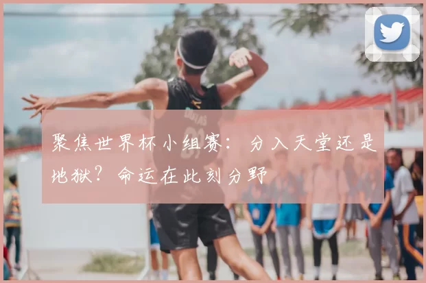 聚焦世界杯小组赛:分入天堂还是地狱?命运在此刻分野