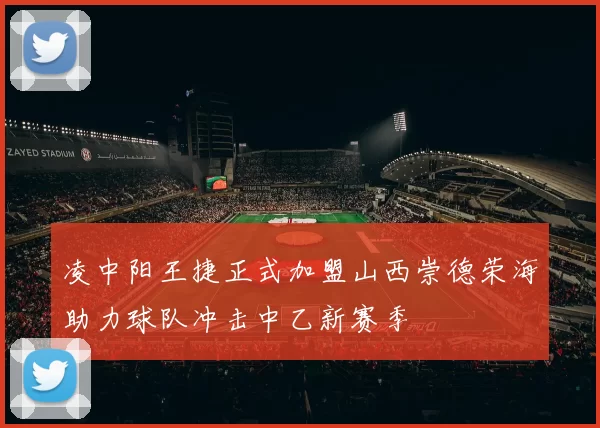 凌中阳王捷正式加盟山西崇德荣海助力球队冲击中乙新赛季