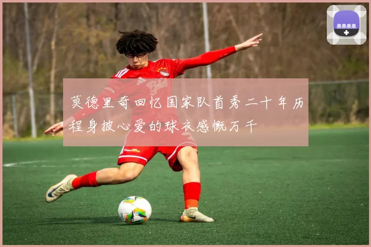 莫德里奇回忆国家队首秀二十年历程身披心爱的球衣感慨万千