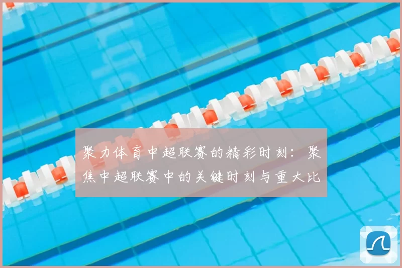 聚力体育中超联赛的精彩时刻：聚焦中超联赛中的关键时刻与重大比赛