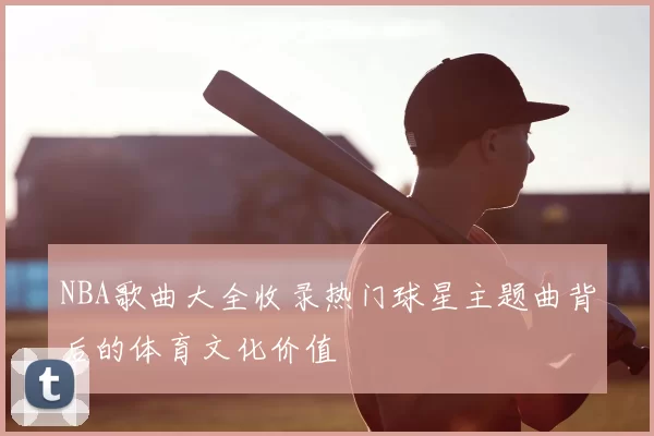 NBA歌曲大全收录热门球星主题曲背后的体育文化价值