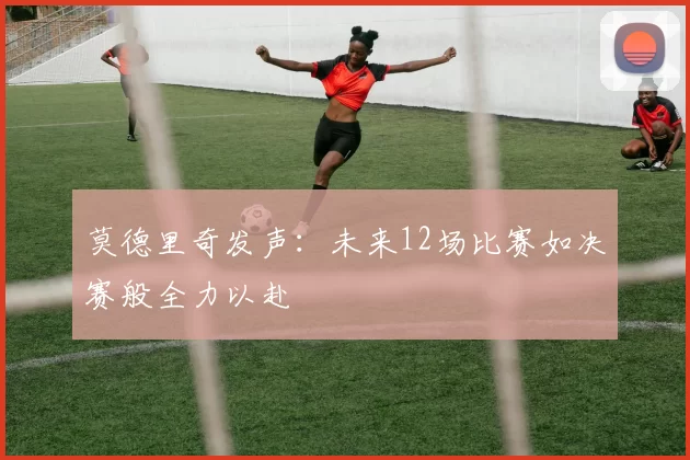莫德里奇发声:未来12场比赛如决赛般全力以赴