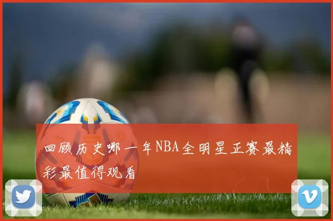 回顾历史哪一年NBA全明星正赛最精彩最值得观看