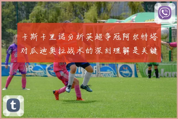 卡斯卡里诺分析英超争冠阿尔特塔对瓜迪奥拉战术的深刻理解是关键