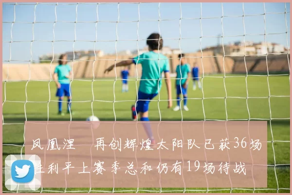 凤凰涅槃再创辉煌太阳队已获36场胜利平上赛季总和仍有19场待战