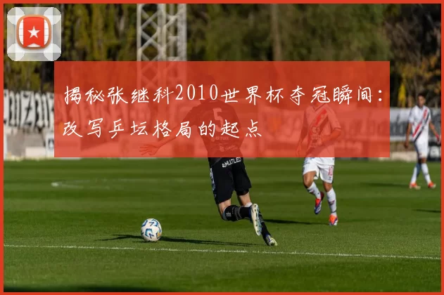 揭秘张继科2010世界杯夺冠瞬间:改写乒坛格局的起点