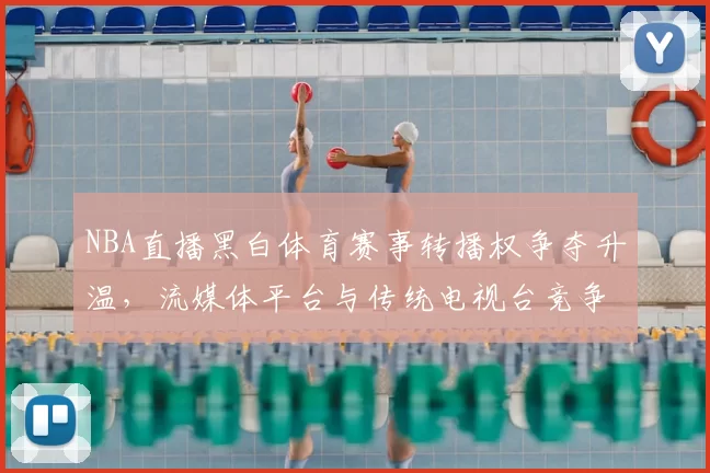 NBA直播黑白体育赛事转播权争夺升温,流媒体平台与传统电视台竞争加剧
