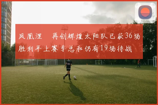 凤凰涅槃再创辉煌太阳队已获36场胜利平上赛季总和仍有19场待战