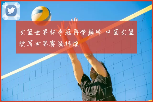 女篮世界杯夺冠再登巅峰 中国女篮续写世界赛场辉煌