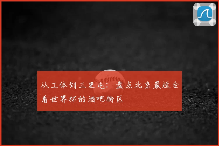 从工体到三里屯:盘点北京最适合看世界杯的酒吧街区