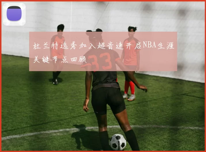 杜兰特选秀加入超音速开启NBA生涯关键节点回顾
