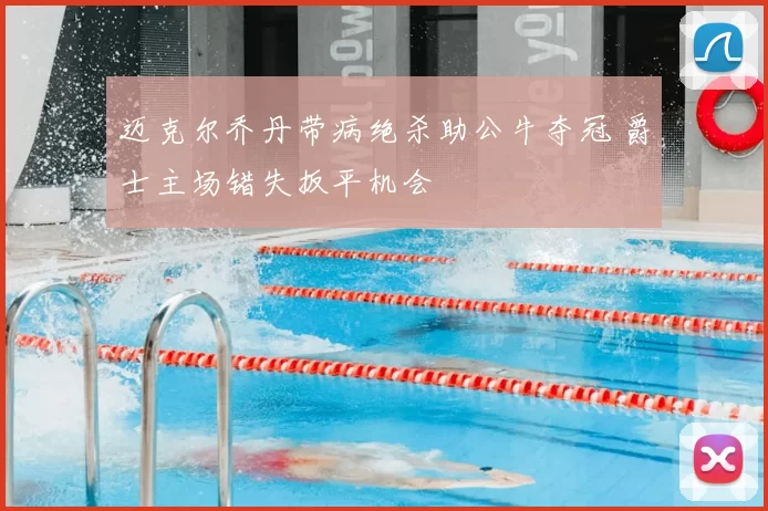 迈克尔乔丹带病绝杀助公牛夺冠 爵士主场错失扳平机会