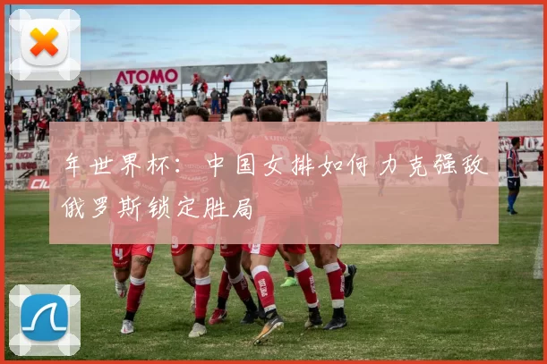 年世界杯:中国女排如何力克强敌俄罗斯锁定胜局