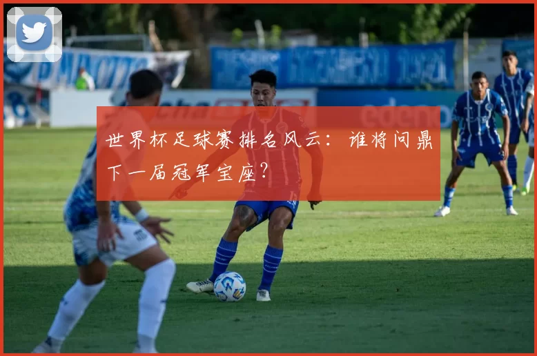 世界杯足球赛排名风云:谁将问鼎下一届冠军宝座?