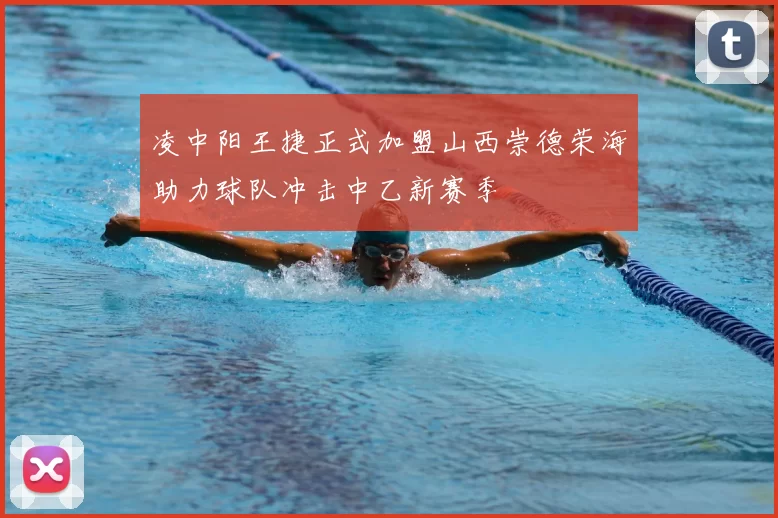 凌中阳王捷正式加盟山西崇德荣海助力球队冲击中乙新赛季