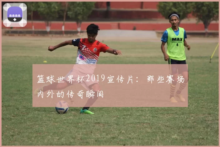 篮球世界杯2019宣传片:那些赛场内外的传奇瞬间