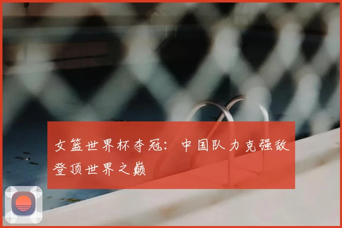 女篮世界杯夺冠：中国队力克强敌登顶世界之巅