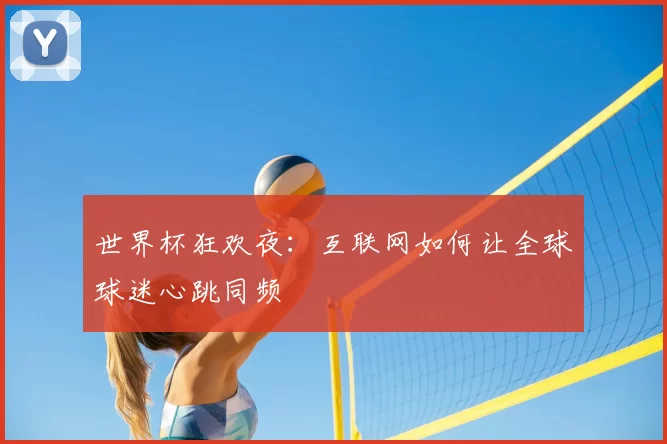 世界杯狂欢夜：互联网如何让全球球迷心跳同频
