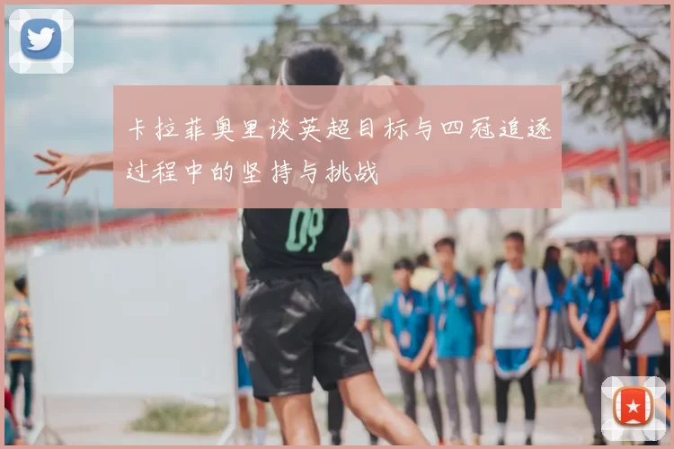 卡拉菲奥里谈英超目标与四冠追逐过程中的坚持与挑战