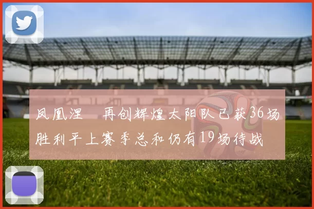 凤凰涅槃再创辉煌太阳队已获36场胜利平上赛季总和仍有19场待战