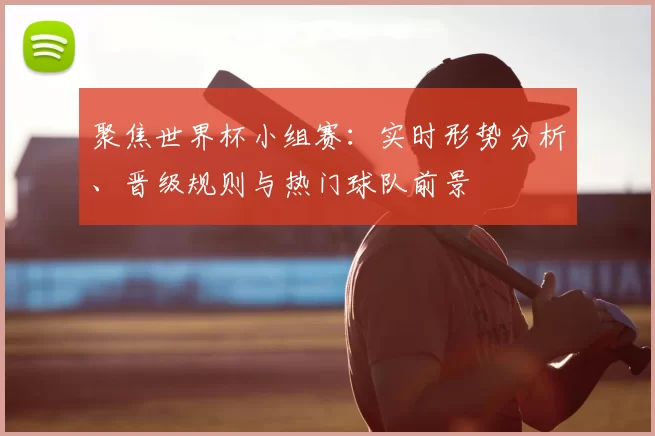 聚焦世界杯小组赛:实时形势分析、晋级规则与热门球队前景