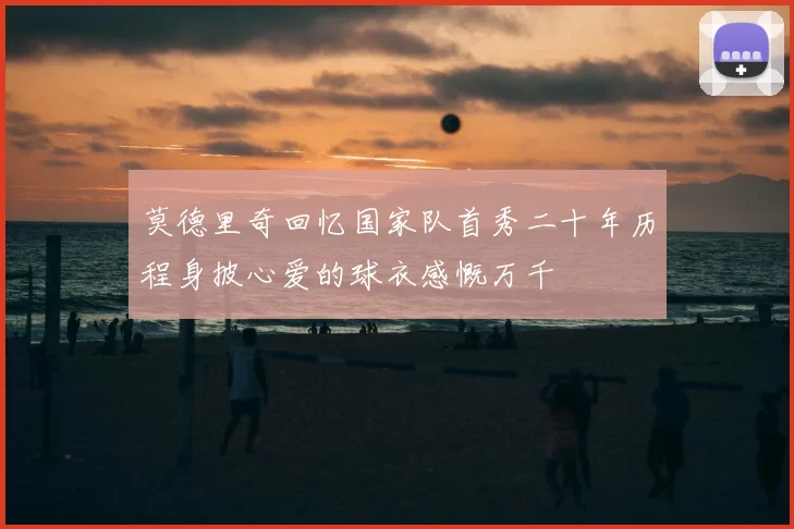 莫德里奇回忆国家队首秀二十年历程身披心爱的球衣感慨万千