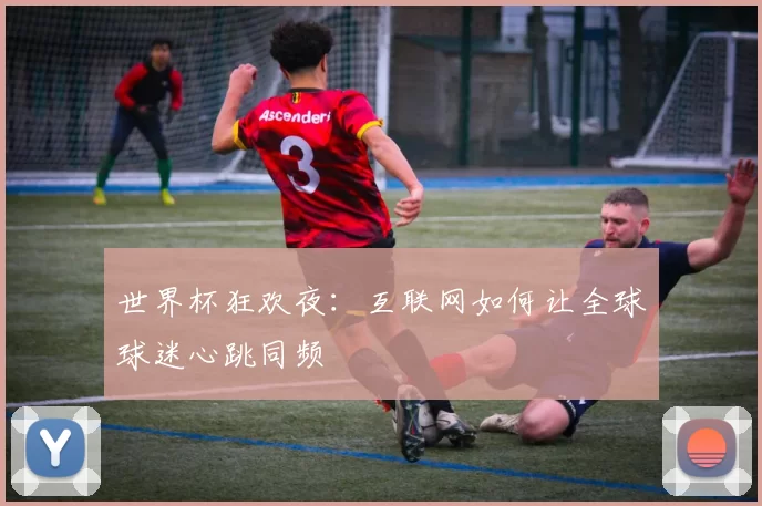 世界杯狂欢夜：互联网如何让全球球迷心跳同频