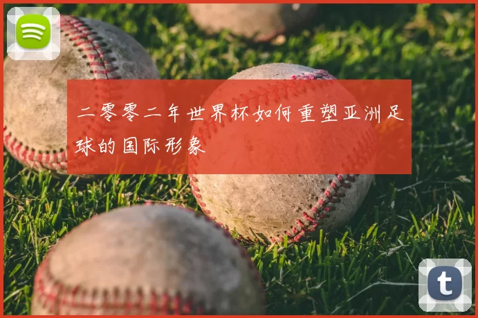 二零零二年世界杯如何重塑亚洲足球的国际形象