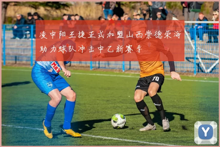 凌中阳王捷正式加盟山西崇德荣海助力球队冲击中乙新赛季