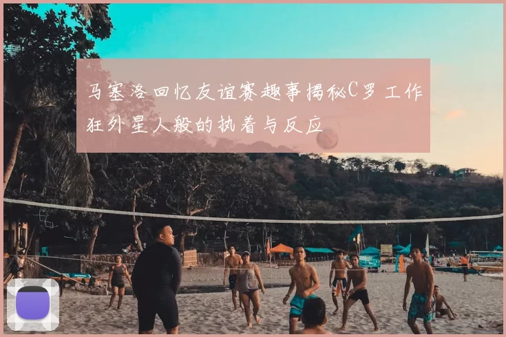 马塞洛回忆友谊赛趣事揭秘C罗工作狂外星人般的执着与反应