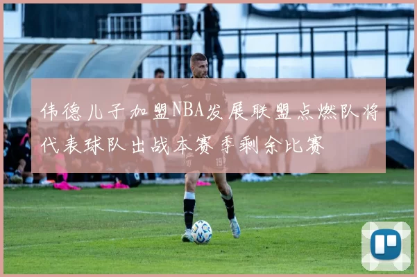 伟德儿子加盟NBA发展联盟点燃队将代表球队出战本赛季剩余比赛