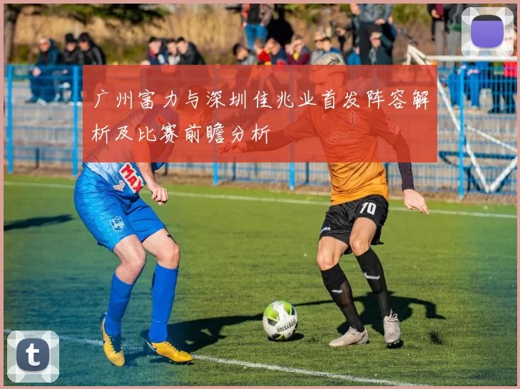 广州富力与深圳佳兆业首发阵容解析及比赛前瞻分析