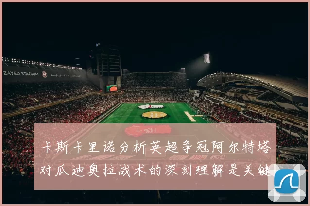 卡斯卡里诺分析英超争冠阿尔特塔对瓜迪奥拉战术的深刻理解是关键