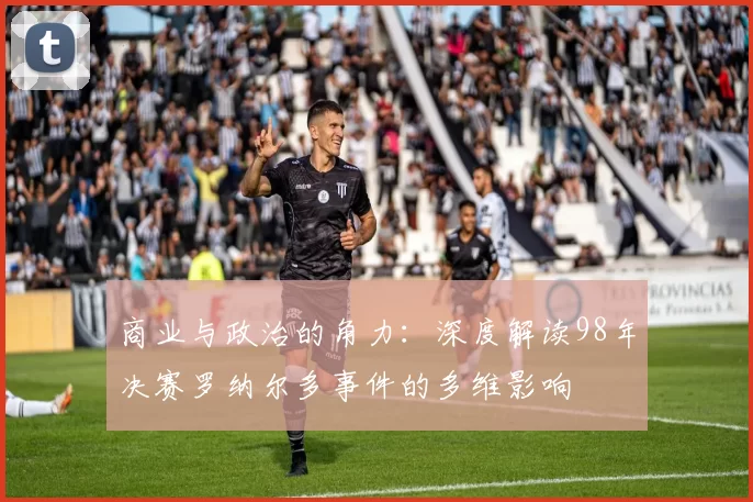 商业与政治的角力:深度解读98年决赛罗纳尔多事件的多维影响