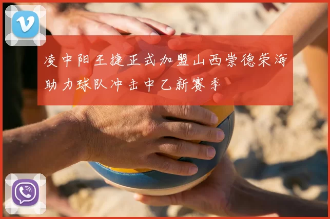 凌中阳王捷正式加盟山西崇德荣海助力球队冲击中乙新赛季