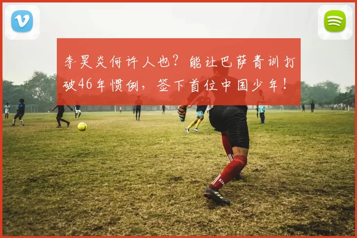李昊炎何许人也？能让巴萨青训打破46年惯例，签下首位中国少年！_球员_西班牙_比利亚雷亚尔