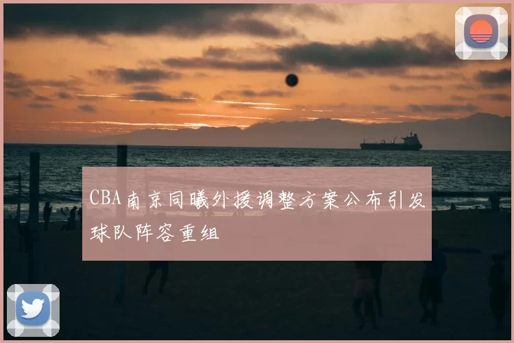 CBA南京同曦外援调整方案公布引发球队阵容重组