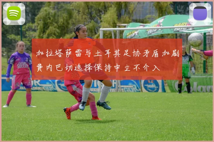 加拉塔萨雷与土耳其足协矛盾加剧费内巴切选择保持中立不介入