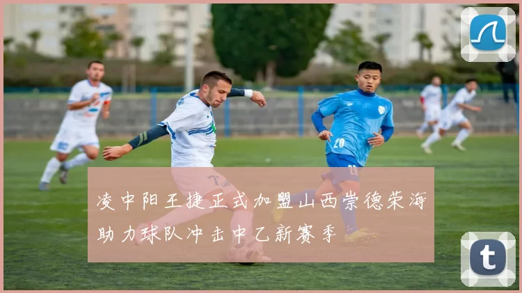 凌中阳王捷正式加盟山西崇德荣海助力球队冲击中乙新赛季