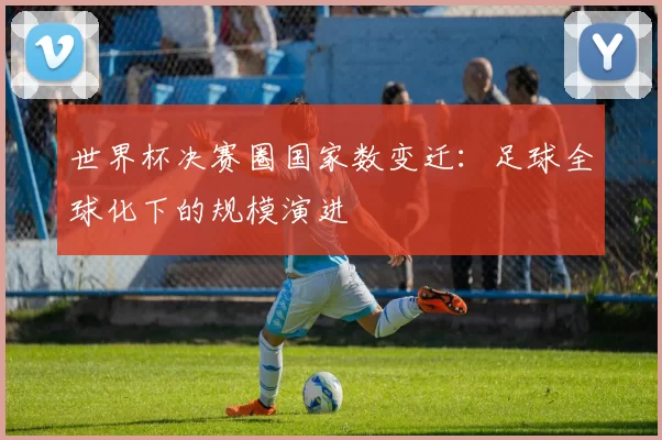 世界杯决赛圈国家数变迁：足球全球化下的规模演进