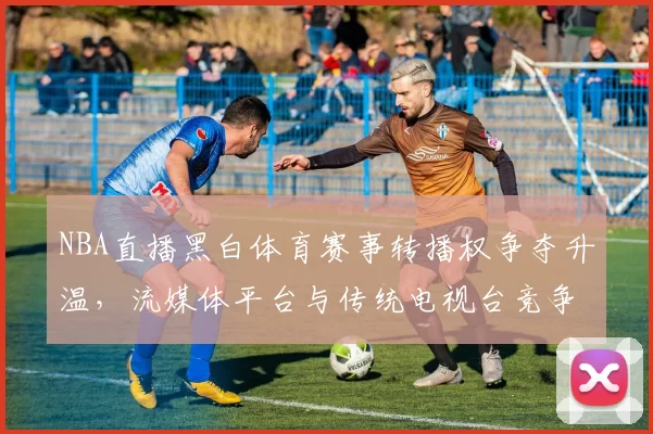 NBA直播黑白体育赛事转播权争夺升温，流媒体平台与传统电视台竞争加剧