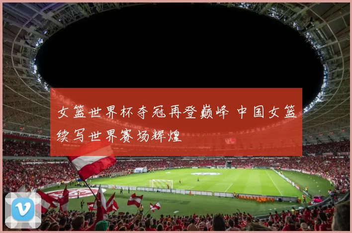 女篮世界杯夺冠再登巅峰 中国女篮续写世界赛场辉煌