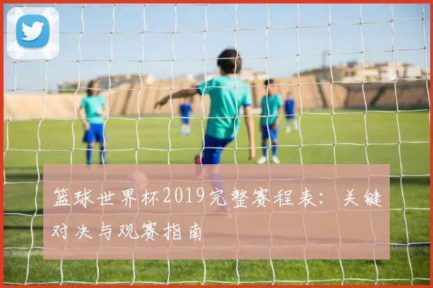 篮球世界杯2019完整赛程表：关键对决与观赛指南