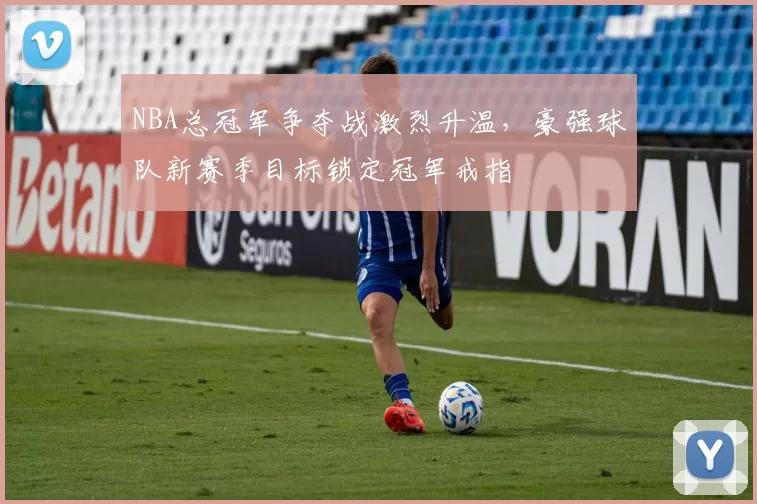 NBA总冠军争夺战激烈升温，豪强球队新赛季目标锁定冠军戒指