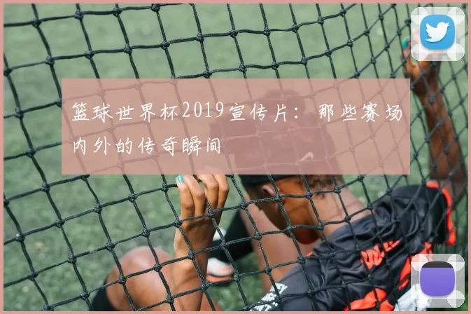 篮球世界杯2019宣传片:那些赛场内外的传奇瞬间