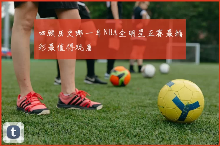 回顾历史哪一年NBA全明星正赛最精彩最值得观看